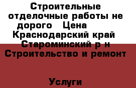 Строительные-отделочные работы не дорого › Цена ­ 100 - Краснодарский край, Староминский р-н Строительство и ремонт » Услуги   